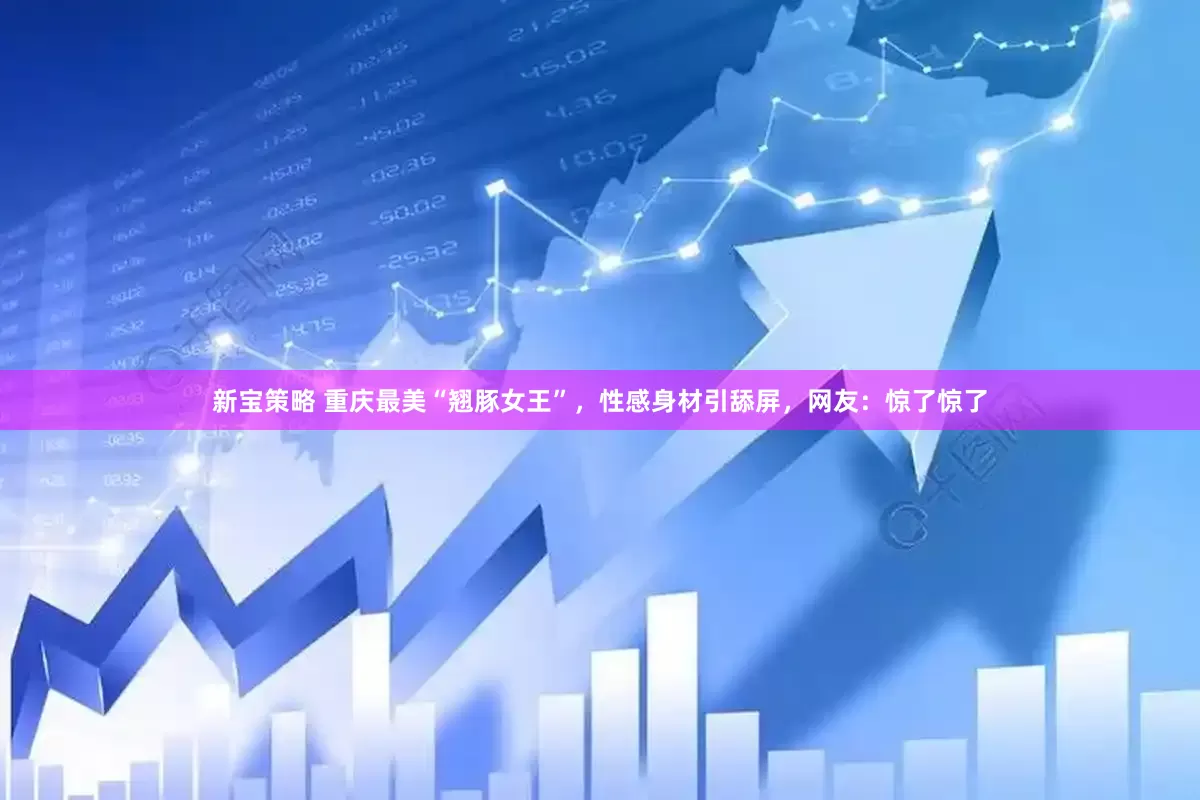 新宝策略 重庆最美“翘豚女王”，性感身材引舔屏，网友：惊了惊了