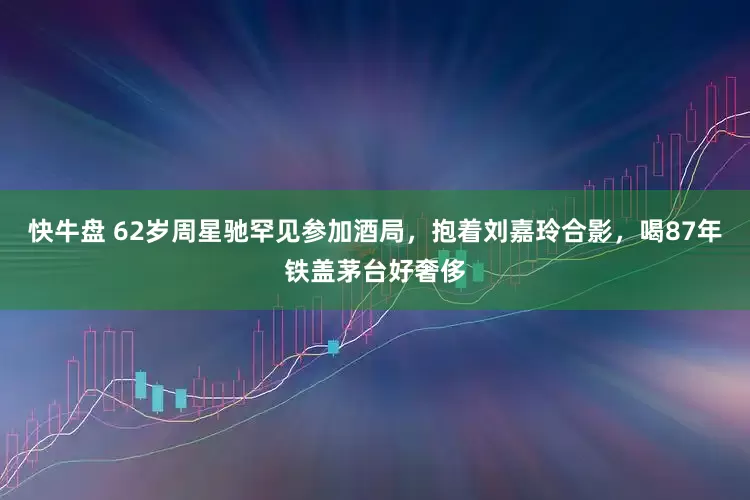 快牛盘 62岁周星驰罕见参加酒局，抱着刘嘉玲合影，喝87年铁盖茅台好奢侈