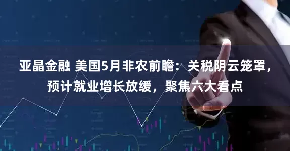 亚晶金融 美国5月非农前瞻：关税阴云笼罩，预计就业增长放缓，聚焦六大看点