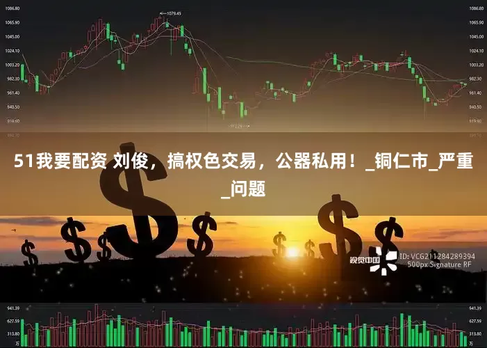 51我要配资 刘俊，搞权色交易，公器私用！_铜仁市_严重_问题