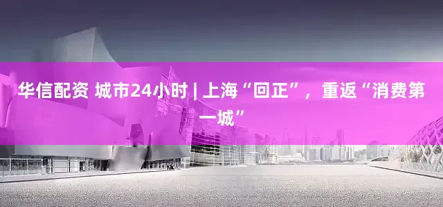 华信配资 城市24小时 | 上海“回正”，重返“消费第一城”