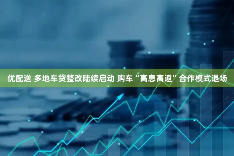 优配送 多地车贷整改陆续启动 购车“高息高返”合作模式退场