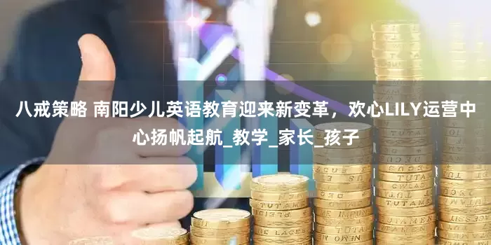 八戒策略 南阳少儿英语教育迎来新变革，欢心LILY运营中心扬帆起航_教学_家长_孩子