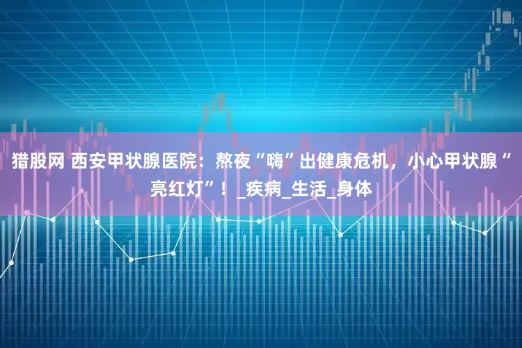 猎股网 西安甲状腺医院：熬夜“嗨”出健康危机，小心甲状腺“亮红灯”！_疾病_生活_身体
