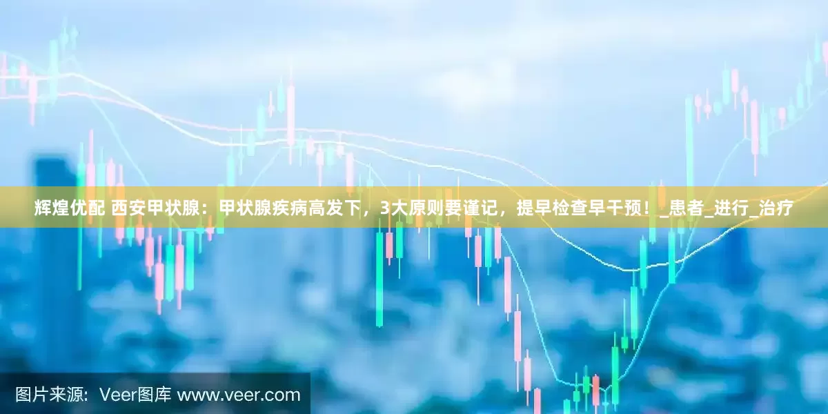 辉煌优配 西安甲状腺：甲状腺疾病高发下，3大原则要谨记，提早检查早干预！_患者_进行_治疗