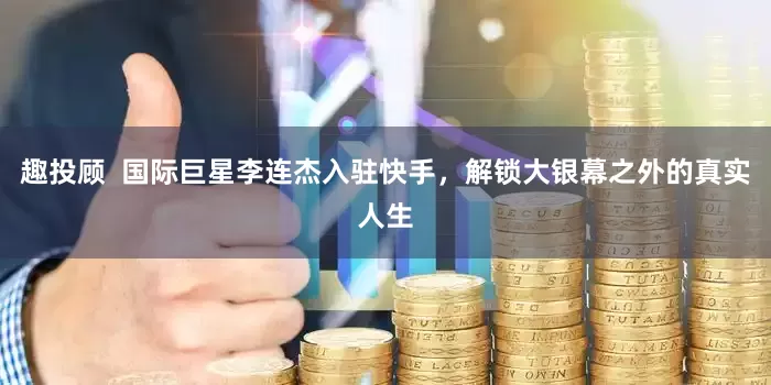 趣投顾  国际巨星李连杰入驻快手，解锁大银幕之外的真实人生