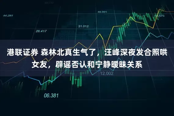 港联证券 森林北真生气了，汪峰深夜发合照哄女友，辟谣否认和宁静暧昧关系