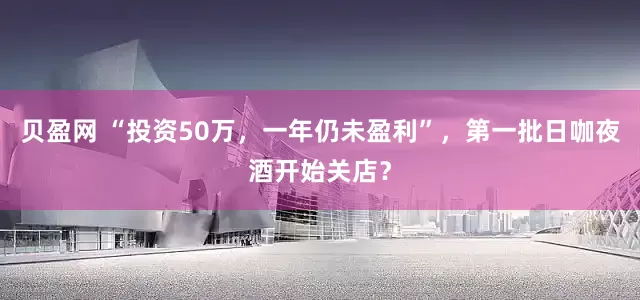 贝盈网 “投资50万，一年仍未盈利”，第一批日咖夜酒开始关店？