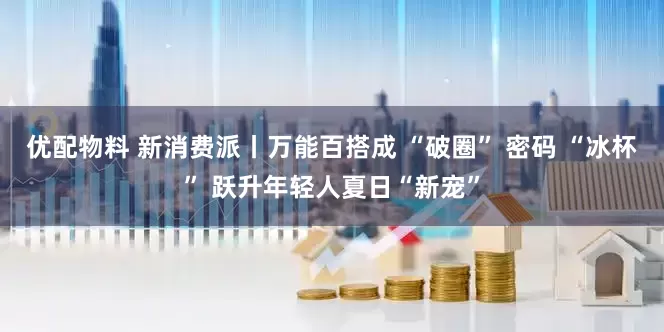 优配物料 新消费派丨万能百搭成 “破圈” 密码 “冰杯” 跃升年轻人夏日“新宠”