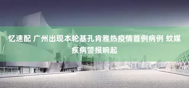 忆速配 广州出现本轮基孔肯雅热疫情首例病例 蚊媒疾病警报响起