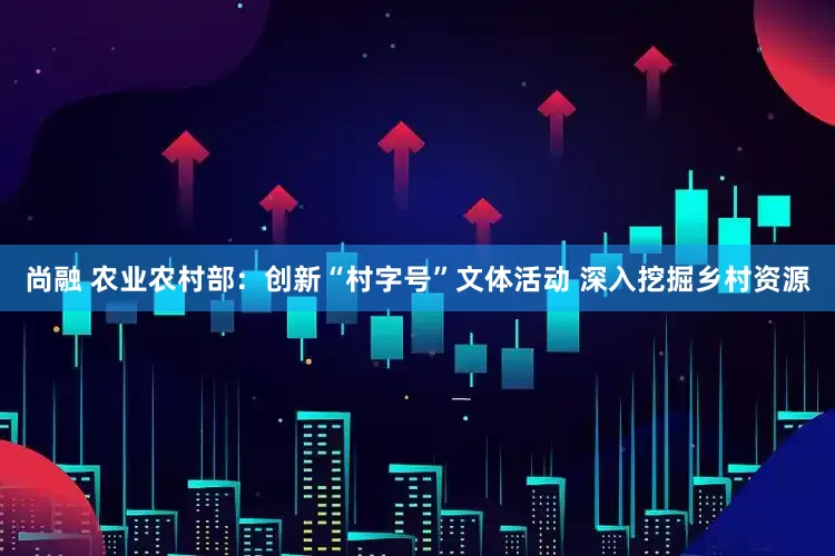 尚融 农业农村部：创新“村字号”文体活动 深入挖掘乡村资源