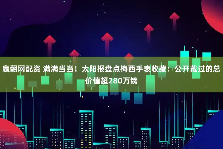 赢翻网配资 满满当当！太阳报盘点梅西手表收藏：公开戴过的总价值超280万镑