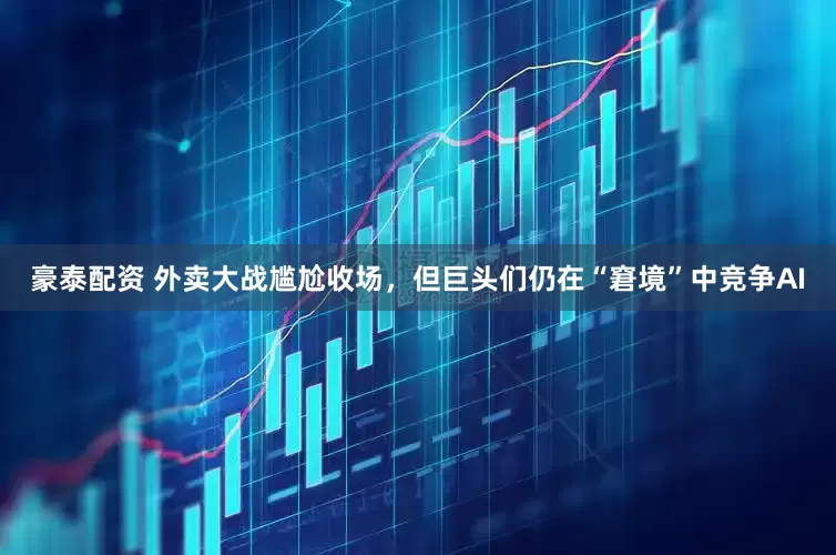 豪泰配资 外卖大战尴尬收场，但巨头们仍在“窘境”中竞争AI