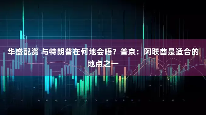 华盛配资 与特朗普在何地会晤？普京：阿联酋是适合的地点之一