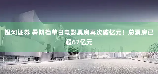银河证券 暑期档单日电影票房再次破亿元！总票房已超67亿元