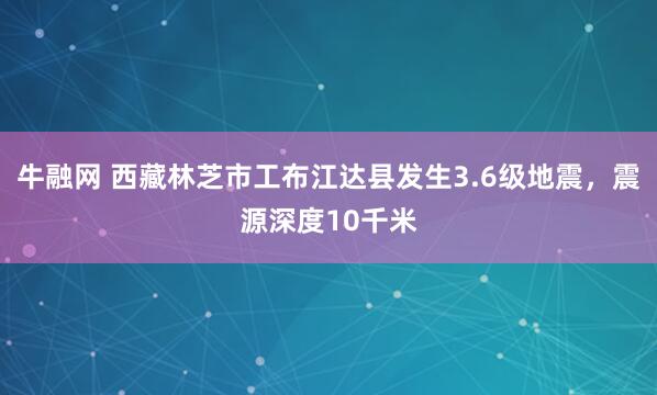牛融网 西藏林芝市工布江达县发生3.6级地震，震源深度10千米