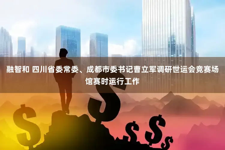 融智和 四川省委常委、成都市委书记曹立军调研世运会竞赛场馆赛时运行工作
