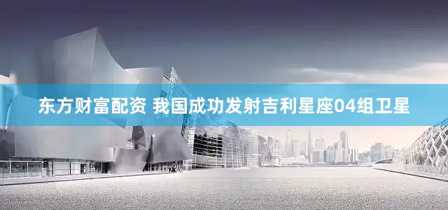东方财富配资 我国成功发射吉利星座04组卫星