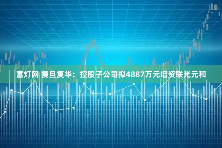 富灯网 复旦复华：控股子公司拟4887万元增资联光元和