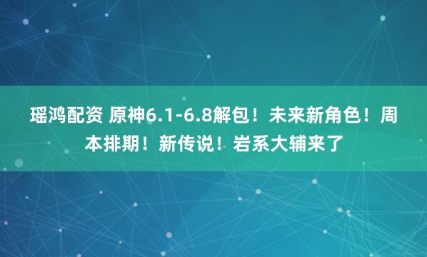 瑶鸿配资 原神6.1-6.8解包！未来新角色！周本排期！新传说！岩系大辅来了