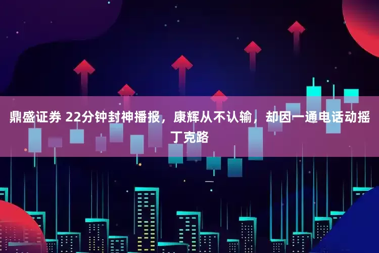 鼎盛证券 22分钟封神播报，康辉从不认输，却因一通电话动摇丁克路
