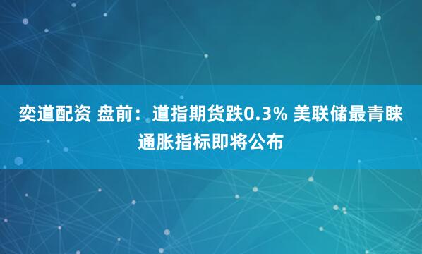 奕道配资 盘前：道指期货跌0.3% 美联储最青睐通胀指标即将公布