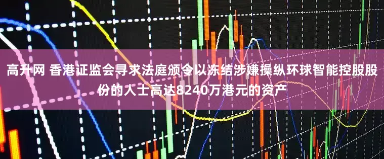 高升网 香港证监会寻求法庭颁令以冻结涉嫌操纵环球智能控股股份的人士高达8240万港元的资产