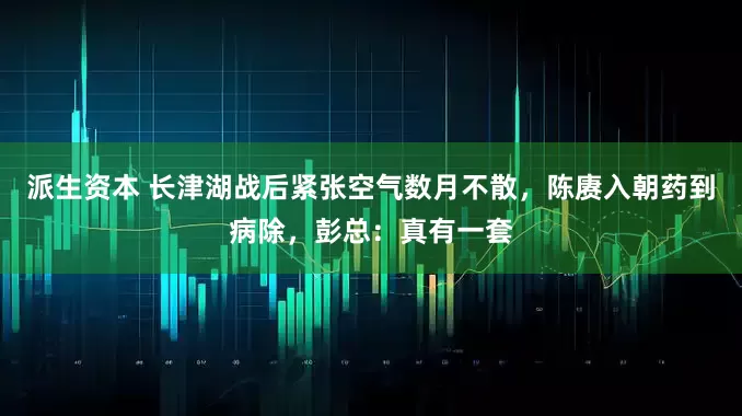派生资本 长津湖战后紧张空气数月不散，陈赓入朝药到病除，彭总：真有一套