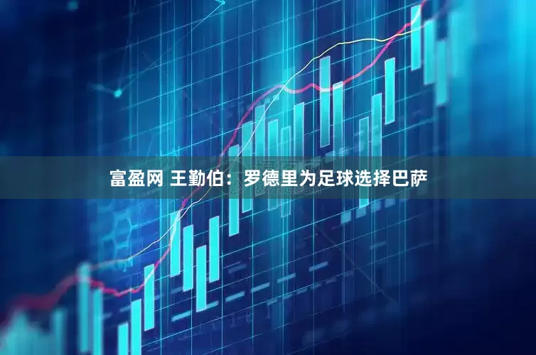 富盈网 王勤伯：罗德里为足球选择巴萨