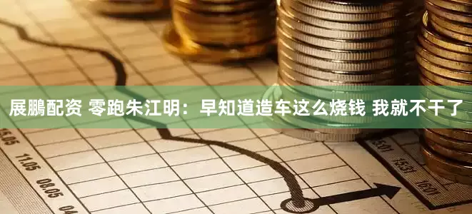 展鵬配资 零跑朱江明:早知道造车这么烧钱 我就不干了